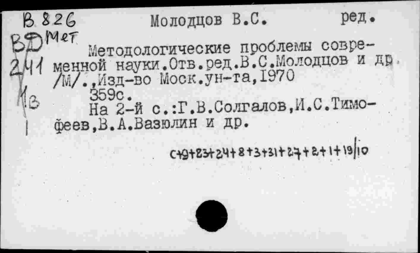 ﻿В 82£ Молодцов В.С. ред.
Методологические проблемы современной науки.Отв.ред.В.С.Молодцов и др /М/..Изд-во Моск.ун-та,1970 359с.
На 2-й с.:Г.В.Солгалов.И.С.Тимофеев,В. А.Вазюлин и др.